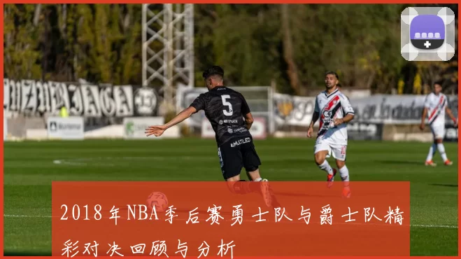 2018年NBA季后赛勇士队与爵士队精彩对决回顾与分析