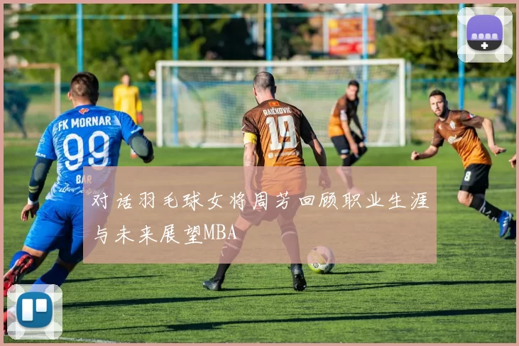 对话羽毛球女将周芳回顾职业生涯与未来展望MBA