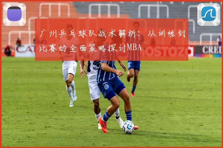 广州乒乓球队战术解析：从训练到比赛的全面策略探讨MBA