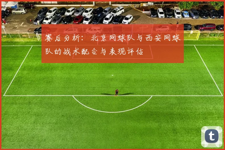 赛后分析：北京网球队与西安网球队的战术配合与表现评估