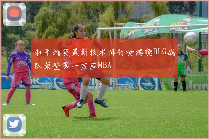 和平精英最新技术排行榜揭晓BLG战队荣登第一宝座MBA