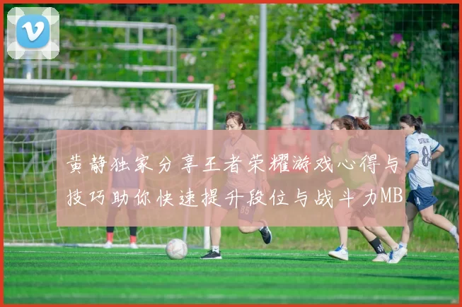 黄静独家分享王者荣耀游戏心得与技巧助你快速提升段位与战斗力MBA