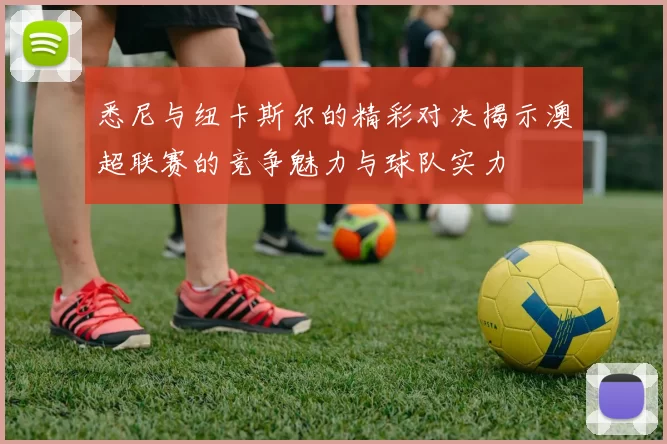 悉尼与纽卡斯尔的精彩对决揭示澳超联赛的竞争魅力与球队实力