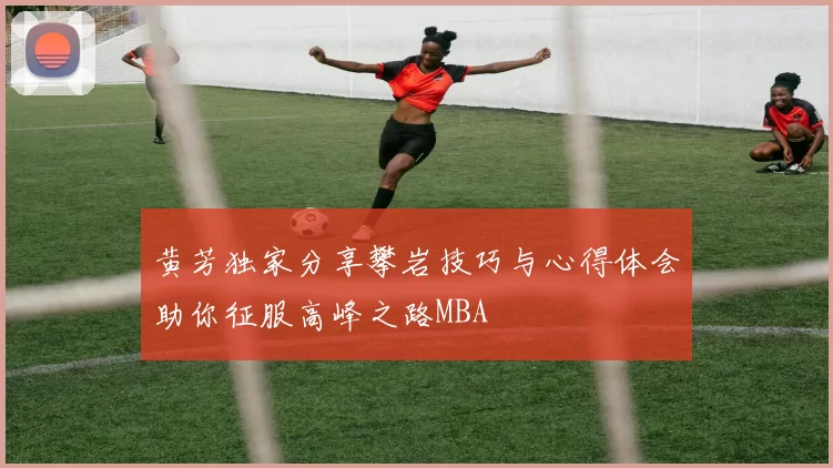 黄芳独家分享攀岩技巧与心得体会助你征服高峰之路MBA