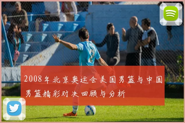 2008年北京奥运会美国男篮与中国男篮精彩对决回顾与分析