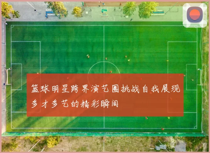 篮球明星跨界演艺圈挑战自我展现多才多艺的精彩瞬间