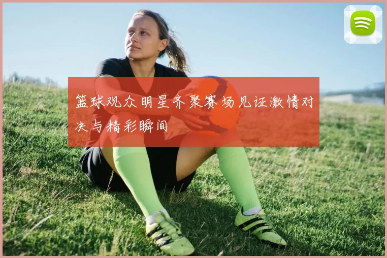 篮球观众明星齐聚赛场见证激情对决与精彩瞬间