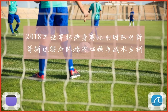 2018年世界杯热身赛比利时队对阵哥斯达黎加队精彩回顾与战术分析