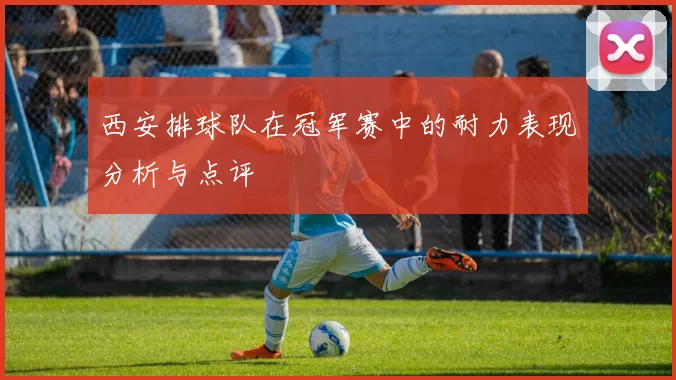 西安排球队在冠军赛中的耐力表现分析与点评