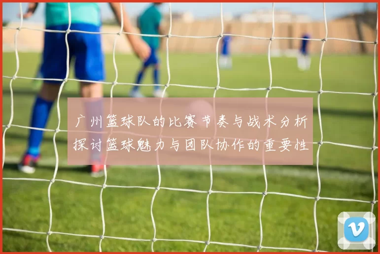 广州篮球队的比赛节奏与战术分析探讨篮球魅力与团队协作的重要性MBA
