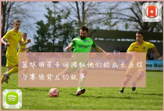 篮球明星专访揭秘他们的成长历程与赛场背后的故事