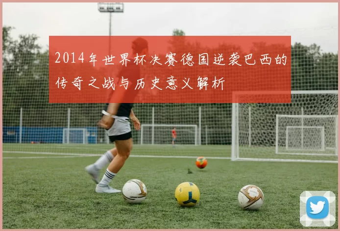 2014年世界杯决赛德国逆袭巴西的传奇之战与历史意义解析