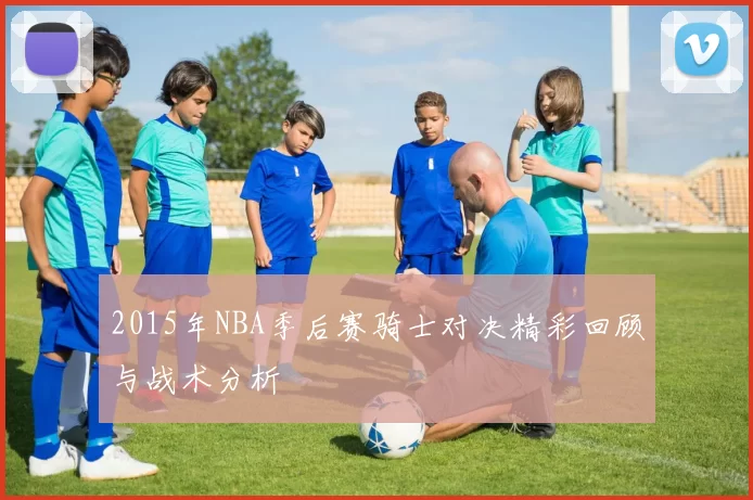 2015年NBA季后赛骑士对决精彩回顾与战术分析