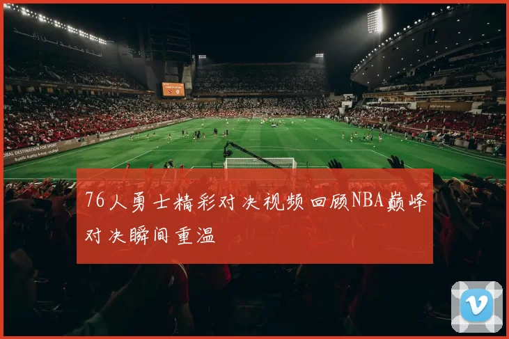 76人勇士精彩对决视频回顾NBA巅峰对决瞬间重温