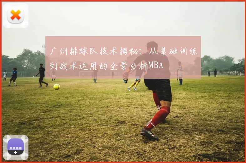 广州排球队技术揭秘：从基础训练到战术运用的全景分析MBA