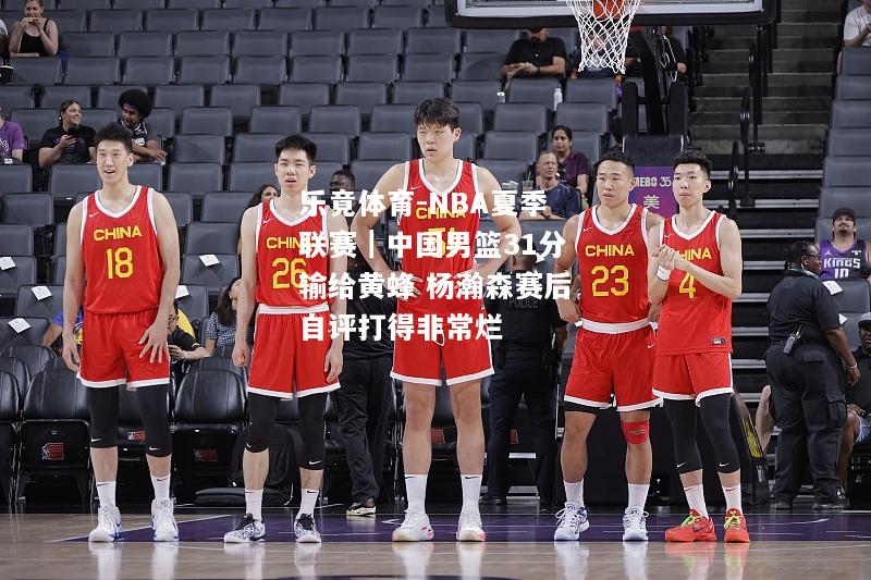 乐竟体育-NBA夏季联赛｜中国男篮31分输给黄蜂 杨瀚森赛后自评打得非常烂