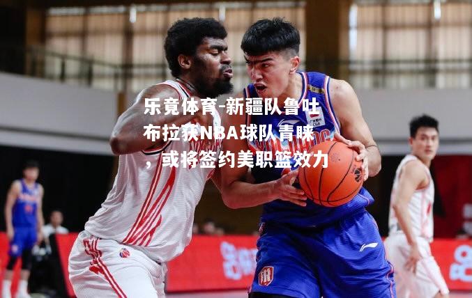 新疆队鲁吐布拉获NBA球队青睐，或将签约美职篮效力