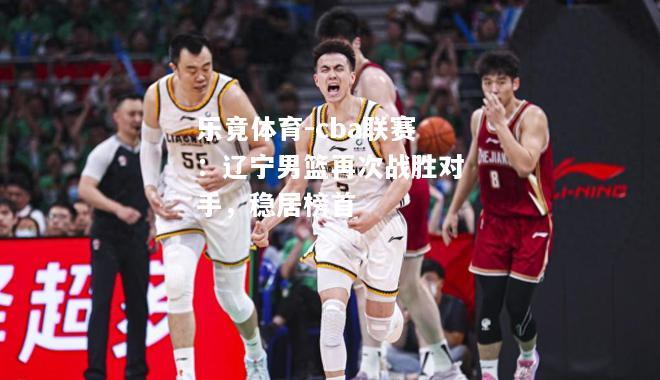 cba联赛：辽宁男篮再次战胜对手，稳居榜首