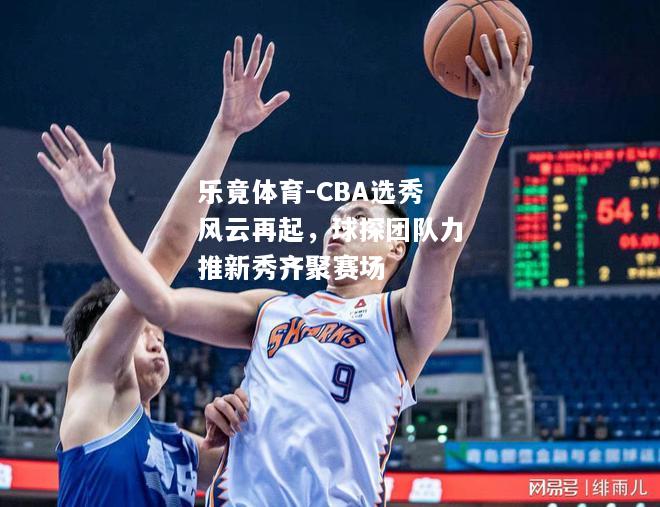 CBA选秀风云再起，球探团队力推新秀齐聚赛场