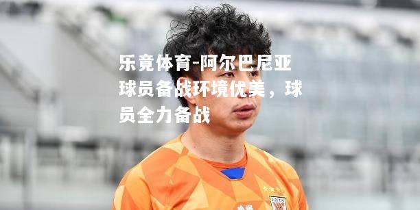 阿尔巴尼亚球员备战环境优美，球员全力备战