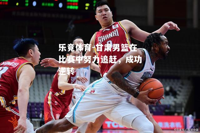 甘肃男篮在比赛中努力追赶，成功逆转